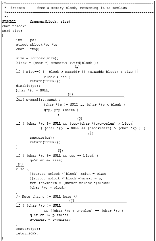 plot:\[\begin{gathered}
 
   {\text{/* -  -  -  -  - 
 -  -  -  -  -  -  -  -  -  -  -  -  -  -  -  -  -  -  -  -  -  -  -  -  -  - 
 -  -  -  -  -  -  -  -  -  -  -  -  -  -  -  -  -  -  -  -  -  -  -  -  -  - 
 -  -  -  -  -  -  -  -  -  -  -  -  -  -  - }} \hfill \\
 
   {\text{ *  freemem   - 
 -   free a memory block, returning it to memlist}} \hfill \\
 
   {\text{ * -  -  -  -  - 
 -  -  -  -  -  -  -  -  -  -  -  -  -  -  -  -  -  -  -  -  -  -  -  -  -  - 
 -  -  -  -  -  -  -  -  -  -  -  -  -  -  -  -  -  -  -  -  -  -  -  -  -  - 
 -  -  -  -  -  -  -  -  -  -  -  -  -  -  - }} \hfill \\
 
   {\text{ */}} \hfill \\
 
   {\text{SYSCALL}} &
 {\text{freemem(block, size)}} \hfill \\
 
   {\text{char *block;}}
 \hfill \\
 
   {\text{word size;}} \hfill
 \\
 
   {\text{\{ }} \hfill \\
 
    & {\text{int}} &
 {\text{ps;}} \hfill \\
 
    & {\text{struct}}
 & {\text{mblock}} & {\text{*p, *q;}} \hfill \\
 
    & {\text{char}} &
 {\text{*top;}} \hfill \\
 
    \hfill \\
 
    & {\text{size  = 
 roundew(size);}} \hfill \\
 
    & {\text{block  = 
 (char *) truncew( (word)block );}} \hfill \\
 
    & \overbrace
 \begin{gathered}
 
   {\text{if ( size =  = 0 ||
 block  >  maxaddr || (maxaddr - block)  <  size ||}} \hfill \\
 
    &  &
 {\text{block  <  end )}} \hfill \\ 
 
 \end{gathered}
 ^{{\text{(1)}}} \hfill \\
 
    &  &
 {\text{return(SYSERR);}} \hfill \\
 
    &
 {\text{disable(ps);}} \hfill \\
 
    & {\text{(char *)q 
 =  NULL;}} \hfill \\
 
    & \overbrace
 \begin{gathered}
 
   {\text{for( p =
 memlist}}{\text{.mnext ;}} \hfill \\
 
    &  & {\text{(char
 *)p ! =  NULL \& \&  (char *)p  <  block ;}} \hfill \\
 
    &  & {\text{q =
 p, p = p -  > mnext )}} \hfill \\
 
    &  &  &
 {\text{;}} \hfill \\ 
 
 \end{gathered}
 ^{{\text{(2)}}} \hfill \\
 
    & {\text{if (
 }}\overbrace {{\text{(char *)q ! =  NULL \& \&  (top = (char *)q + q - 
 > mlen)  >  block}}}^{{\text{(3)}}} \hfill \\
 
    &  & {\text{   
 || }}\underbrace {{\text{(char *)p ! =  NULL \& \&  (block + size) 
 >  (char *)p}}}_{{\text{(4)}}}{\text{ ) \{ }} \hfill \\
 
    &  &
 {\text{restore(ps);}} \hfill \\
 
    &  &
 {\text{return(SYSERR);}} \hfill \\
 
    & {\text{\} }} \hfill
 \\
 
    & {\text{if (
 }}\overbrace {{\text{(char *)q ! =  NULL \& \&  top  =  = 
 block}}}^{{\text{(5)}}}{\text{ )}} \hfill \\
 
    &  & {\text{q - 
 > mlen  +  =  size;}} \hfill \\
 
    & \overbrace
 {{\text{else}}}^{{\text{(6)}}}{\text{ \{ }} \hfill \\
 
    &  &
 {\text{((struct mblock *)block) -  > mlen  =  size;}} \hfill \\
 
    &  &
 {\text{((struct mblock *)block) -  > mnext  =  p;}} \hfill \\
 
    &  &
 {\text{memlist}}{\text{.mnext  =  (struct mblock *)block;}} \hfill \\
 
    &  & {\text{(char
 *)q  =  block;}} \hfill \\
 
    & {\text{\} }} \hfill
 \\
 
    & {\text{/* Note that
 q ! =  NULL here */}} \hfill \\
 
    & \overbrace
 \begin{gathered}
 
   {\text{if ( (char *)p ! = 
 NULL}} \hfill \\
 
    &  &
 {\text{\& \&  ((char *)q  +  q -  > mlen)  =  =  (char *)p ) \{ }}
 \hfill \\ 
 
 \end{gathered}
 ^{{\text{(7)}}} \hfill \\
 
    &  & {\text{q - 
 > mlen  +  =  p -  > mlen;}} \hfill \\
 
    &  & {\text{q - 
 > mnext  =  p -  > mnext;}} \hfill \\
 
    & {\text{\} }} \hfill
 \\
 
    &
 {\text{restore(ps);}} \hfill \\
 
    &
 {\text{return(OK);}} \hfill \\
 
   {\text{\} }} \hfill \\
 
    \hfill \\ 
 
 \end{gathered} \]