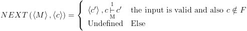 plot:\[NEXT\left(
 {\left\langle M \right\rangle ,\left\langle c \right\rangle } \right) = \left\{
 {\begin{array}{*{20}{c}}
 
    {\left\langle {c'} \right\rangle ,c\mathop {\mathop 
 \vdash \limits_{\text{M}} }\limits^1 c'} \hfill & {{\text{the input is
 valid and also }}c \notin F} \hfill  \\ 
 
    {{\text{Undefined}}} \hfill & {{\text{Else}}} \hfill 
 \\ 
 
 \end{array} } \right.\]