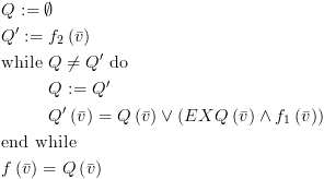 plot:\[\begin{gathered}
    
   Q: = \emptyset  \hfill \\
    
   Q': = {f_2}\left( {\bar v} \right) \hfill \\
    
   {\text{while }}Q \ne Q'{\text{ do}} \hfill \\
     
   & Q: = Q' \hfill \\
     
   & Q'\left( {\bar v} \right) = Q\left( {\bar v} \right) \vee \left(
   {EXQ\left( {\bar v} \right) \wedge {f_1}\left( {\bar v} \right)} \right)
   \hfill \\
    
   {\text{end while}} \hfill \\
    
   f\left( {\bar v} \right) = Q\left( {\bar v} \right) \hfill \\ 
   \end{gathered} \]