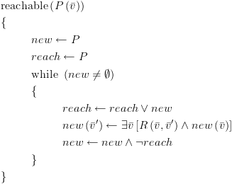 plot:\[\begin{gathered}
    
   {\text{reachable}}\left( {P\left( {\bar v} \right)} \right) \hfill \\
    
   \{  \hfill \\
     
   & new \leftarrow P \hfill \\
     
   & reach \leftarrow P \hfill \\
     
   & {\text{while }}\left( {new \ne \emptyset } \right) \hfill \\
     
   & \{  \hfill \\
     
   &  & reach \leftarrow
   reach \vee new \hfill \\
     
   &  & new\left( {\bar v'}
   \right) \leftarrow \exists \bar v\left[ {R\left( {\bar v,\bar v'} \right)
   \wedge new\left( {\bar v} \right)} \right] \hfill \\
     
   &  & new \leftarrow new
   \wedge \neg reach \hfill \\
     
   & \}  \hfill \\
    
   \}  \hfill \\ 
   \end{gathered} \]