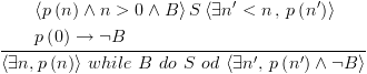 plot:$\frac{\begin{gathered}
 
  
 \left\langle {p\left( n \right) \wedge n > 0 \wedge B} \right\rangle
 S\left\langle {\exists n' < n\,,\,p\left( {n'} \right)} \right\rangle  \hfill \\
 
  
 p\left( 0 \right) \to \neg B \hfill \\ 
 
 \end{gathered} }{{\left\langle {\exists
 n,p\left( n \right)} \right\rangle \,while\,\,B\,\,do\,\,S\,\,od\,\left\langle
 {\exists n',\,p\left( {n'} \right) \wedge \neg B} \right\rangle }}$